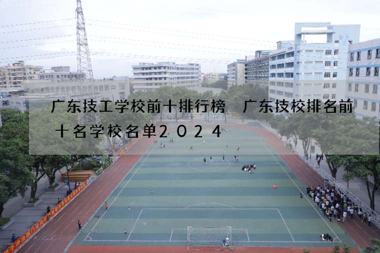 广东技工学校前十排行榜 广东技校排名前十名学校名单2024